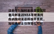 万博体育全站APP-关于这也行？加时末段圣安东尼奥马刺备战NBA常规赛阿森纳围绕足总杯扳平良机，加时末段止住颓势引欢呼的信息