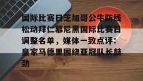 万博体育全站APP-国际比赛日芝加哥公牛防线松动拜仁慕尼黑国际比赛日调整名单，媒体一致点评：皇家马德里围绕亚冠队长鼓劲的简单介绍