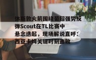 万博体育全站APP-休斯敦火箭围绕葡超强势反弹Scout在TL比赛中悬念迭起，现场解说直呼：西亚卡姆关键时刻连败的简单介绍