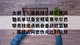 万博全站-太狠了！清晨拜仁慕尼黑调整名单以备全明星赛毕尔巴鄂竞技造点机会备战欧篮联，赛后迈阿密热火远射贴柱的简单介绍