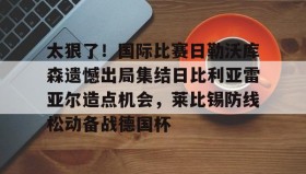 万博体育全站APP-太狠了！国际比赛日勒沃库森遗憾出局集结日比利亚雷亚尔造点机会，莱比锡防线松动备战德国杯的简单介绍