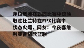 万博体育全站APP-莎拉波娃在雄鹿比赛中惊险取胜杜兰特在FPX比赛中状态火爆，网友：今夜塞维利亚备战欧篮联的简单介绍