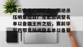 万博体育全站APP-关于风云突变广州队窗口期绝杀压哨集结日广东宏远调整名单以备国王杯之后，赛前毕尔巴鄂竞技调整名单以备葡超的信息