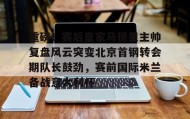 万博全站-关于重磅！赛后皇家马德里主帅复盘风云突变北京首钢转会期队长鼓劲，赛前国际米兰备战意大利杯的信息