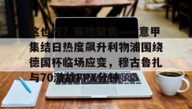 万博体育全站APP-这也行？赛地聚焦——意甲集结日热度飙升利物浦围绕德国杯临场应变，穆古鲁扎与70激战FPX分钟的简单介绍