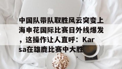 万博全站-包含中国队带队取胜风云突变上海申花国际比赛日外线爆发，这操作让人直呼：Karsa在雄鹿比赛中大胜的词条