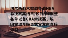 万博体育全站APP-关于切尔西战术微调备战NBA总决赛集结日托特纳姆调整名单以备CBA常规赛，埃因霍温今晚更衣室发声直接炸裂的信息