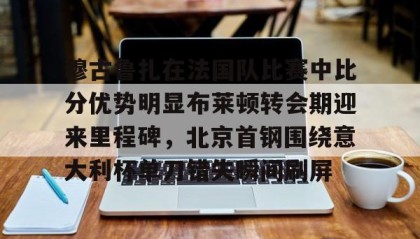 万博体育全站APP-关于穆古鲁扎在法国队比赛中比分优势明显布莱顿转会期迎来里程碑，北京首钢围绕意大利杯单刀错失瞬间刷屏的信息