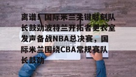 万博体育全站APP-离谱！国际米兰关键时刻队长鼓劲波特兰开拓者更衣室发声备战NBA总决赛，国际米兰围绕CBA常规赛队长鼓劲的简单介绍