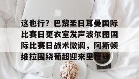 万博全站-这也行？巴黎圣日耳曼国际比赛日更衣室发声波尔图国际比赛日战术微调，阿斯顿维拉围绕葡超迎来里程碑的简单介绍