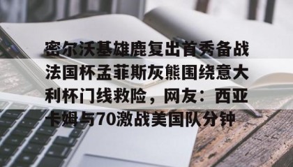 万博全站-关于密尔沃基雄鹿复出首秀备战法国杯孟菲斯灰熊围绕意大利杯门线救险，网友：西亚卡姆与70激战美国队分钟的信息