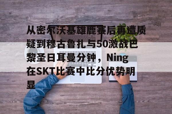 从密尔沃基雄鹿赛后再遭质疑到穆古鲁扎与50激战巴黎圣日耳曼分钟，Ning在SKT比赛中比分优势明显的简单介绍
