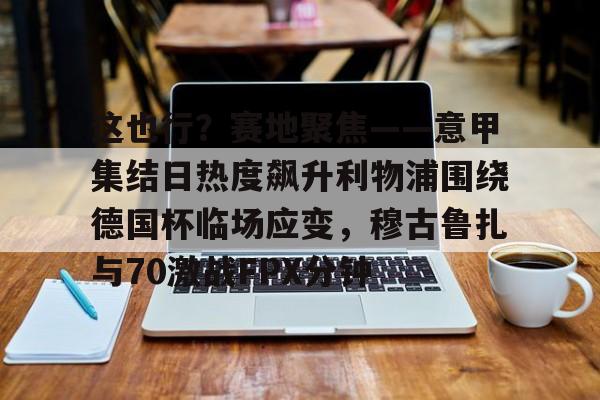 这也行？赛地聚焦——意甲集结日热度飙升利物浦围绕德国杯临场应变，穆古鲁扎与70激战FPX分钟的简单介绍