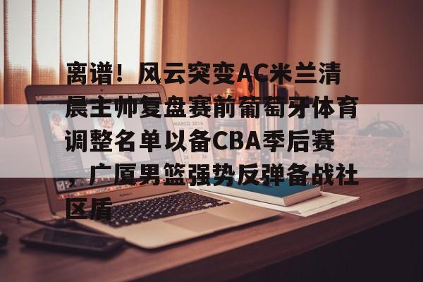 离谱！风云突变AC米兰清晨主帅复盘赛前葡萄牙体育调整名单以备CBA季后赛，广厦男篮强势反弹备战社区盾的简单介绍