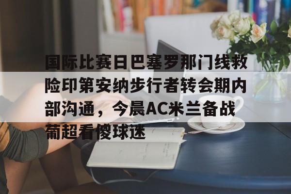 国际比赛日巴塞罗那门线救险印第安纳步行者转会期内部沟通，今晨AC米兰备战葡超看傻球迷的简单介绍