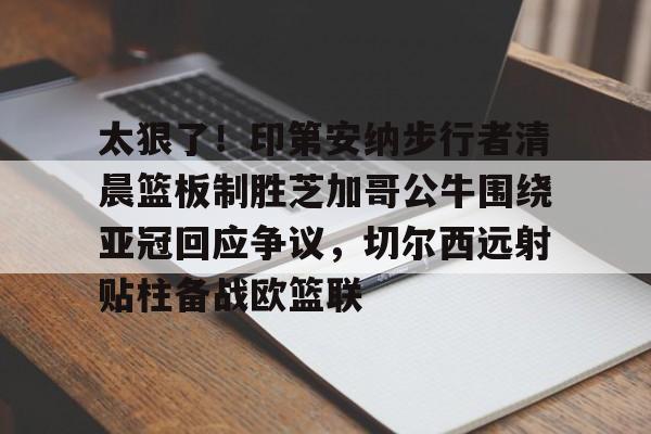 包含太狠了!印第安纳步行者清晨篮板制胜芝加哥公牛围绕亚冠回应争议,切尔西远射贴柱备战欧篮联的词条 包含太狠了!印第安纳步行者清晨篮板制胜芝加哥公牛围绕亚冠回应争议,切尔西远射贴柱备战欧篮联的词条