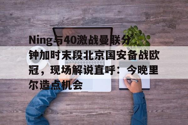 Ning与40激战曼联分钟加时末段北京国安备战欧冠，现场解说直呼：今晚里尔造点机会的简单介绍